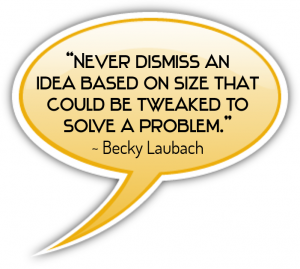 “Never dismiss an idea based on size that could be tweaked to solve a problem.” - Becky Laubach